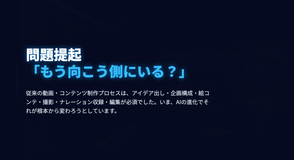 題提起 「もう向こう側にいる？」
従来の動画・コンテンツ制作プロセスは、アイデア出し・構成・撮影編集が必須でした。いま、AIの進化でそれが根本から変わろうとしています。