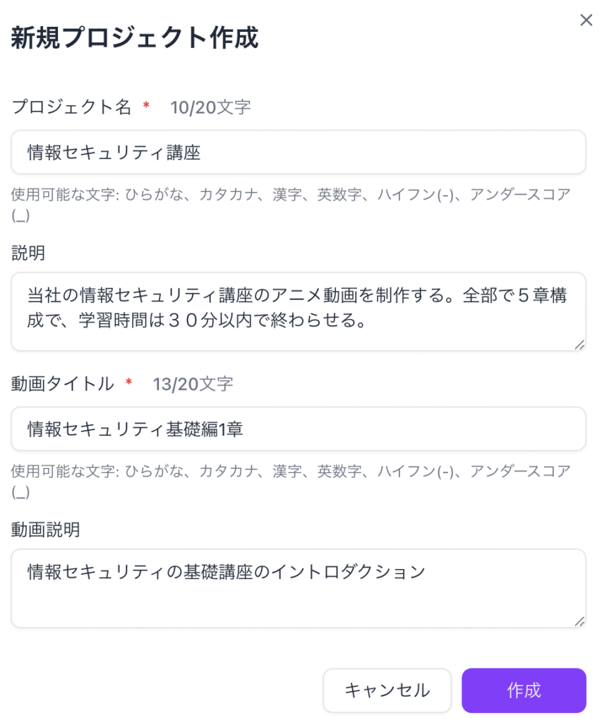 情報セキュリティの研修コースを作りたい場合は、
プロジェクト名(20文字以内): 情報セキュリティ講座
説明:当社の情報セキュリティ講座のアニメ動画を制作する。
全部で5章構成で、学習時間は30分以内で終わらせる。
動画名(20文字以内):情報セキュリティ基礎編1章
動画の説明:情報セキュリティの基礎講座のイントロダクション