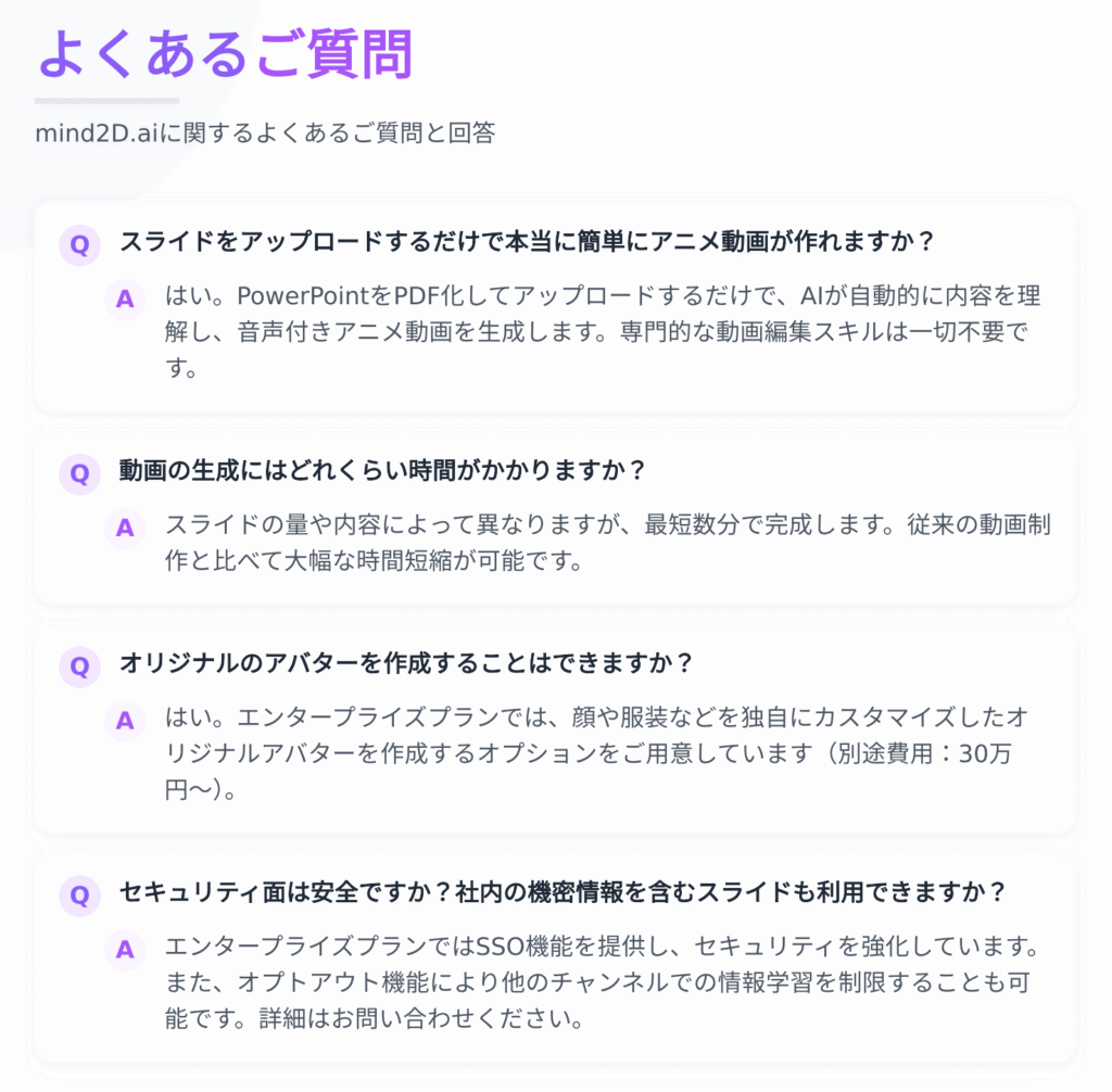 よくあるご質問
mind2D.aiに関するよくあるご質問と回答
Q スライドをアップロードするだけで本当に簡単にアニメ動画が作れますか？
A はい。PowerPointをPDF化してアップロードするだけで、AIが⾃動的に内容を理
解し、⾳声付きアニメ動画を⽣成します。専⾨的な動画編集スキルは⼀切不要で
す。
Q 動画の⽣成にはどれくらい時間がかかりますか？
A スライドの量や内容によって異なりますが、最短数分で完成します。従来の動画制
作と⽐べて⼤幅な時間短縮が可能です。
Q オリジナルのアバターを作成することはできますか？
A はい。エンタープライズプランでは、顔や服装などを独⾃にカスタマイズしたオ
リジナルアバターを作成するオプションをご⽤意しています（別途費⽤：30万
円〜）。
Q セキュリティ⾯は安全ですか？社内の機密情報を含むスライドも利⽤できますか？
A エンタープライズプランではSSO機能を提供し、セキュリティを強化しています。
また、オプトアウト機能により他のチャンネルでの情報学習を制限することも可
能です。詳細はお問い合わせください。